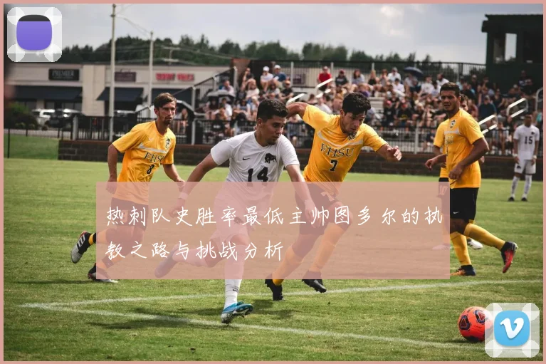 热刺队史胜率最低主帅图多尔的执教之路与挑战分析