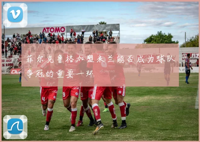 菲尔克鲁格加盟米兰能否成为球队争冠的重要一环