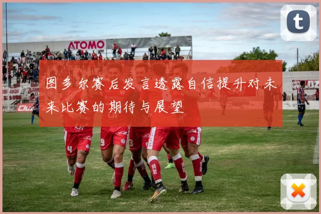 图多尔赛后发言透露自信提升对未来比赛的期待与展望