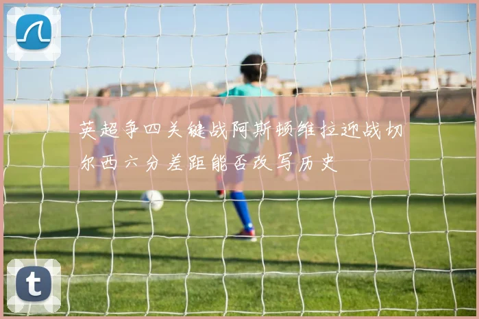 英超争四关键战阿斯顿维拉迎战切尔西六分差距能否改写历史