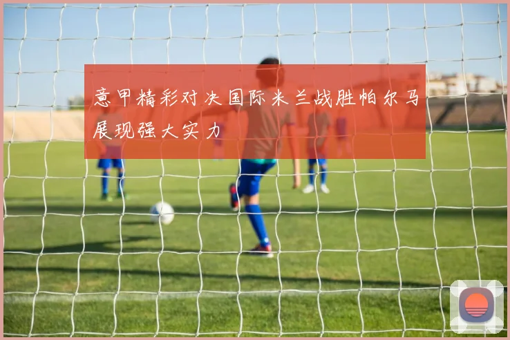 意甲精彩对决国际米兰战胜帕尔马展现强大实力