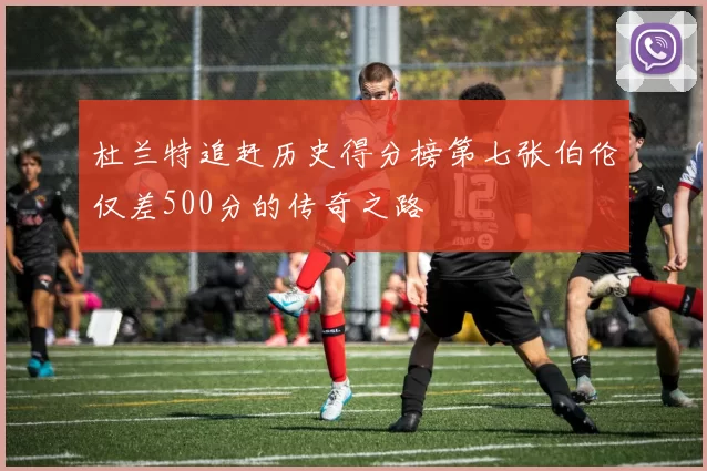 杜兰特追赶历史得分榜第七张伯伦仅差500分的传奇之路