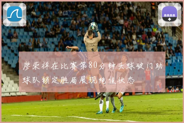 廖荣祥在比赛第80分钟头球破门助球队锁定胜局展现绝佳状态