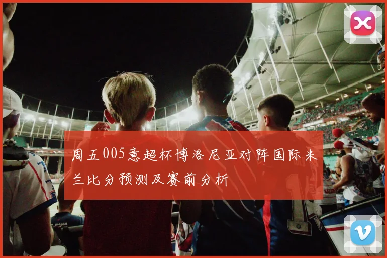 周五005意超杯博洛尼亚对阵国际米兰比分预测及赛前分析